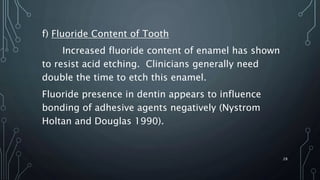 f) Fluoride Content of Tooth
Increased fluoride content of enamel has shown
to resist acid etching. Clinicians generally need
double the time to etch this enamel.
Fluoride presence in dentin appears to influence
bonding of adhesive agents negatively (Nystrom
Holtan and Douglas 1990).
28
 