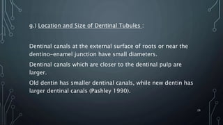 g.) Location and Size of Dentinal Tubules :
Dentinal canals at the external surface of roots or near the
dentino-enamel junction have small diameters.
Dentinal canals which are closer to the dentinal pulp are
larger.
Old dentin has smaller dentinal canals, while new dentin has
larger dentinal canals (Pashley 1990).
29
 