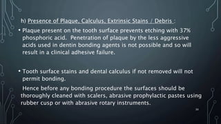h) Presence of Plaque, Calculus, Extrinsic Stains / Debris :
• Plaque present on the tooth surface prevents etching with 37%
phosphoric acid. Penetration of plaque by the less aggressive
acids used in dentin bonding agents is not possible and so will
result in a clinical adhesive failure.
• Tooth surface stains and dental calculus if not removed will not
permit bonding.
Hence before any bonding procedure the surfaces should be
thoroughly cleaned with scalers, abrasive prophylactic pastes using
rubber cusp or with abrasive rotary instruments.
30
 