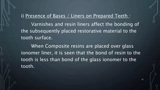 i) Presence of Bases / Liners on Prepared Teeth :
Varnishes and resin liners affect the bonding of
the subsequently placed restorative material to the
tooth surface.
When Composite resins are placed over glass
ionomer liner, it is seen that the bond of resin to the
tooth is less than bond of the glass ionomer to the
tooth.
31
 