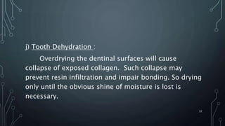j) Tooth Dehydration :
Overdrying the dentinal surfaces will cause
collapse of exposed collagen. Such collapse may
prevent resin infiltration and impair bonding. So drying
only until the obvious shine of moisture is lost is
necessary.
32
 