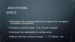 ACID ETCHING
EFFECTS
Removes the residual pellicle to expose the inorganic
crystalline component
Creates a porous layer 5 to 10 um in depth
Increase the wettability & surface area
Raises the free surface energy ----72 dynes/ cm 36
 