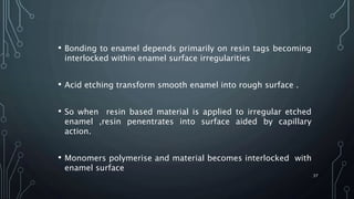 • Bonding to enamel depends primarily on resin tags becoming
interlocked within enamel surface irregularities
• Acid etching transform smooth enamel into rough surface .
• So when resin based material is applied to irregular etched
enamel ,resin penentrates into surface aided by capillary
action.
• Monomers polymerise and material becomes interlocked with
enamel surface
37
 