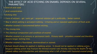 THE EFFECT OF ACID ETCHING ON ENAMEL DEPENDS ON SEVERAL
PARAMETERS :
• Kind of acid used
• Acid concentration
• Etching time
• Form of etchant – gel /semi gel / acquired solution gel is preferably – better control.
• Way in which wetting is activated (rubbing / irritating and or repeated application of fresh acid).
• Whether enamel is instrumented before etching.
• The rinsing time
• The chemical composition and condition of enamel.
• Whether enamel is on primary or permanent teeth. Primary teeth – prismless enamel and therefore
require longer etching time.
• Whether enamel is fluoridated, demineralised or stained.
• Etchant should always be applied in dabbing action. It should not be applied in rubbing action,
because rubbing action may fracture the thinned enamel rods thereby reducing the depths of the
created valleys and irregularities and obliterating what is left of them with fractured enamel pieces.
38
 