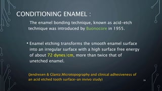 CONDITIONING ENAMEL :
The enamel bonding technique, known as acid-etch
technique was introduced by Buonocore in 1955.
• Enamel etching transforms the smooth enamel surface
into an irregular surface with a high surface free energy
of about 72 dynes/cm, more than twice that of
unetched enamel.
(Jendresen & Glantz.Microtopography and clinical adhesiveness of
an acid etched tooth surface-an invivo study) 39
 