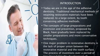 INTRODUCTION
• Today we are in the age of the adhesive
dentistry. Traditional mechanical methods of
retaining restorative materials have been
replaced, to a large extent, by tooth
conserving adhesive methods.
• The concepts of large preparations and
extension and prevention, proposed by
Black, have gradually been replaced by
smaller preparations and more conservative
techniques.
• One major problem in restorative dentistry is
the lack of proper union between the
restorative material and the tooth surface.
The process of inventions over a period of4
 