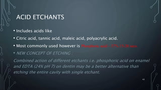 ACID ETCHANTS
• Includes acids like
• Citric acid, tannic acid, maleic acid, polyacrylic acid.
• Most commonly used however is Phosphoric acid – 37% 15-20 secs.
• NEW CONCEPT OF ETCHING :
Combined action of different etchants i.e. phosphoric acid on enamel
and EDTA (24% pH 7) on dentin may be a better alternative than
etching the entire cavity with single etchant.
43
 