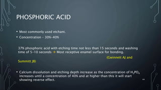 PHOSPHORIC ACID
• Most commonly used etchant.
• Concentration – 30%-40%
37% phosphoric acid with etching time not less than 15 seconds and washing
time of 5-10 seconds  Most receptive enamel surface for bonding.
(Gwinnett AJ and
Summitt JB)
• Calcium dissolution and etching depth increase as the concentration of H3PO4
increases until a concentration of 40% and at higher than this it will start
showing reverse effect. 44
 