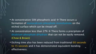 • At concentration 50% phosphoric acid  There occurs a
formation of monocalcium phosphate monohydrate on the
etched surface which can be rinsed off.
• At concentration less than 27%  There forms a precipitate of
dicalcium phosphate dihydrate that can not be easily removed.
(Chow & Brown)
• Etching time also has been reduced from traditional 60 seconds
to 15 seconds and it has demonstrated equivalent bonding
effectiveness.
45
 