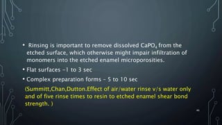 • Rinsing is important to remove dissolved CaPO4 from the
etched surface, which otherwise might impair infiltration of
monomers into the etched enamel microporosities.
• Flat surfaces -1 to 3 sec
• Complex preparation forms – 5 to 10 sec
(Summitt,Chan,Dutton.Effect of air/water rinse v/s water only
and of five rinse times to resin to etched enamel shear bond
strength. )
46
 