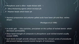 • Phosphoric acid is often made thicker with →
 Silica thickening agents which increase ph
 Polymer beads which lower ph
• Aqueous preparation and polymer gelled acids have lower pH and thus etches
deeper.
(Perdigao et al 1996)
• In acidic gels - silica particles, precipitate on the surface of etched dentin which
decreases permeability
• Shear bond strength of composite to phospohoric acid-etched enamel usually
exceed 20MPa
• Such bond strength provide adequate retention for a broad variety of procedures
and prevent leakage around enamel margins of restorations.
47
 