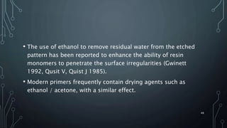 • The use of ethanol to remove residual water from the etched
pattern has been reported to enhance the ability of resin
monomers to penetrate the surface irregularities (Gwinett
1992, Qusit V, Quist J 1985).
• Modern primers frequently contain drying agents such as
ethanol / acetone, with a similar effect.
48
 