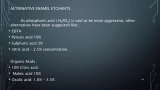 ALTERNATIVE ENAMEL ETCHANTS :
As phosphoric acid ( H3PO4) is said to be more aggressive, other
alternatives have been suggested like ;
• EDTA
• Pyruvic acid 10%
• Sulphuric acid 2%
• nitric acid – 2.5% concentration.
Organic Acids :
• 10% Citric acid
• Maleic acid 10%
• Oxalic acid: 1.6% - 3.5% 49
 