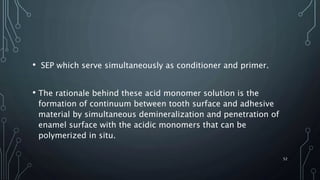 • SEP which serve simultaneously as conditioner and primer.
• The rationale behind these acid monomer solution is the
formation of continuum between tooth surface and adhesive
material by simultaneous demineralization and penetration of
enamel surface with the acidic monomers that can be
polymerized in situ.
52
 