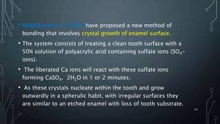 • MAIJER and D.C. SMITH have proposed a new method of
bonding that involves crystal growth of enamel surface.
• The system consists of treating a clean tooth surface with a
50% solution of polyacrylic acid containing sulfate ions (SO4-
ions).
• The liberated Ca ions will react with these sulfate ions
forming CaSO4. 2H2O in 1 or 2 minutes.
• As these crystals nucleate within the tooth and grow
outwardly in a spherulic habit, with irregular surfaces they
are similar to an etched enamel with loss of tooth substrate.
53
 
