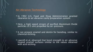 Air Abrasive Technology
• In 1992 U.S. Food and Drug Administration granted
clearance to air abrasive cavity preparation system.
• Here, a high speed stream of purified Aluminium Oxide
particles (0.5 um) propelled by air-pressure.
• It can prepare enamel and dentin for bonding, similar to
chemical etching.
• Lawrell et al, observed that bond strength to air-abrasive
treated enamel surfaces similar to the values obtained
with acid etching.
57
 