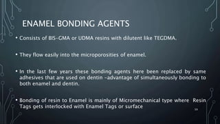 ENAMEL BONDING AGENTS
• Consists of BIS-GMA or UDMA resins with dilutent like TEGDMA.
• They flow easily into the microporosities of enamel.
• In the last few years these bonding agents here been replaced by same
adhesives that are used on dentin -advantage of simultaneously bonding to
both enamel and dentin.
• Bonding of resin to Enamel is mainly of Micromechanical type where Resin
Tags gets interlocked with Enamel Tags or surface 59
 