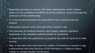 • Regarding bonding to enamel, the rapid volatilization of the solvent
allows for the complete interdiffusion of the adhesive system through the
extension of the conditioning.
• It is not an easy procedure to keep dentin moist and dry only the
enamel.
• Hydrophilic primers work very well when enamel is dry.
• The presence of residual moisture and organic solvents interferes
negatively in the complete polymerization of monomers
• Is important after the application to properly dry with air spray of a triple
syringe
• Also, it has been theorized that the stability of bonding to enamel is also
compromised with time because of the formation o f adhesive layers
similar to semipermeable membranes.
62
 