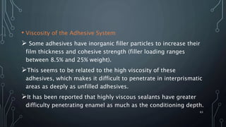 • Viscosity of the Adhesive System
 Some adhesives have inorganic filler particles to increase their
film thickness and cohesive strength (filler loading ranges
between 8.5% and 25% weight).
This seems to be related to the high viscosity of these
adhesives, which makes it difficult to penetrate in interprismatic
areas as deeply as unfilled adhesives.
It has been reported that highly viscous sealants have greater
difficulty penetrating enamel as much as the conditioning depth.
63
 