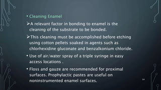 • Cleaning Enamel
A relevant factor in bonding to enamel is the
cleaning of the substrate to be bonded.
This cleaning must be accomplished before etching
using cotton pellets soaked in agents such as
chlorhexidine gluconate and benzalkonium chloride.
• Use of air/water spray of a triple syringe in easy
access locations .
• Floss and gauze are recommended for proximal
surfaces. Prophylactic pastes are useful on
noninstrumented enamel surfaces. 64
 