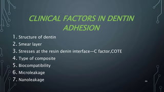 CLINICAL FACTORS IN DENTIN
ADHESION
1. Structure of dentin
2. Smear layer
3. Stresses at the resin denin interface—C factor,COTE
4. Type of composite
5. Biocompatibility
6. Microleakage
7. Nanoleakage 66
 