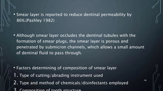 • Smear layer is reported to reduce dentinal permeability by
86%.(Pashley 1982)
• Although smear layer occludes the dentinal tubules with the
formation of smear plugs, the smear layer is porous and
penetrated by submicron channels, which allows a small amount
of dentinal fluid to pass through.
• Factors determining of composition of smear layer
1. Type of cutting/abrading instrument used
2. Type and method of chemicals/disinfectants employed
68
 