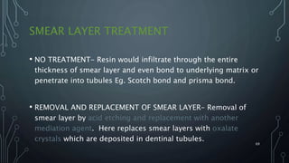 SMEAR LAYER TREATMENT
• NO TREATMENT- Resin would infiltrate through the entire
thickness of smear layer and even bond to underlying matrix or
penetrate into tubules Eg. Scotch bond and prisma bond.
• REMOVAL AND REPLACEMENT OF SMEAR LAYER- Removal of
smear layer by acid etching and replacement with another
mediation agent. Here replaces smear layers with oxalate
crystals which are deposited in dentinal tubules.
69
 