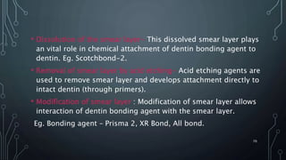 • Dissolution of the smear layer- This dissolved smear layer plays
an vital role in chemical attachment of dentin bonding agent to
dentin. Eg. Scotchbond-2.
• Removal of smear layer by acid etching- Acid etching agents are
used to remove smear layer and develops attachment directly to
intact dentin (through primers).
• Modification of smear layer : Modification of smear layer allows
interaction of dentin bonding agent with the smear layer.
Eg. Bonding agent – Prisma 2, XR Bond, All bond.
70
 