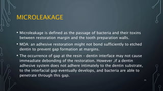 MICROLEAKAGE
• Microleakage is defined as the passage of bacteria and their toxins
between restoration margin and the tooth preparation walls.
• MOA: an adhesive restoration might not bond sufficiently to etched
dentin to prevent gap formation at margins.
• The occurrence of gap at the resin – dentin interface may not cause
immeadiate debonding of the restoration. However ,if a dentin
adhesive system does not adhere intimately to the dentin substrate,
to the interfacial gap eventually develops, and bacteria are able to
penetrate through this gap.
71
 