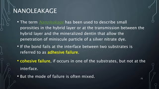 NANOLEAKAGE
• The term Nanoleakage has been used to describe small
porosities in the hybrid layer or at the transmission between the
hybrid layer and the mineralized dentin that allow the
penetration of miniscule particle of a silver nitrate dye.
• If the bond fails at the interface between two substrates is
referred to as adhesive failure.
• cohesive failure, if occurs in one of the substrates, but not at the
interface.
• But the mode of failure is often mixed. 72
 