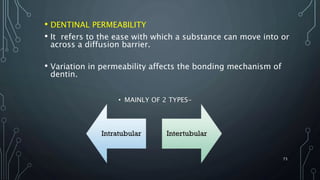 • DENTINAL PERMEABILITY
• It refers to the ease with which a substance can move into or
across a diffusion barrier.
• Variation in permeability affects the bonding mechanism of
dentin.
73
• MAINLY OF 2 TYPES-
 