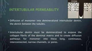 INTERTUBULAR PERMEABILITY
• Diffusion of monomer into demineralized intertubular dentin,
the dentin between the tubules.
• Intertubular dentin must be demineralized to expose the
collagen fibrils of the dentinal matrix and to create diffusion
pathways for monomer into these long, continuous,
interconnected, narrow channels, or pores.
74
 