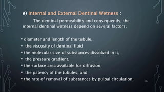 e) Internal and External Dentinal Wetness :
The dentinal permeability and consequently, the
internal dentinal wetness depend on several factors,
• diameter and length of the tubule,
• the viscosity of dentinal fluid
• the molecular size of substances dissolved in it,
• the pressure gradient,
• the surface area available for diffusion,
• the patency of the tubules, and
• the rate of removal of substances by pulpal circulation. 76
 