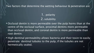 Two factors that determine the wetting behaviour & penetration are
1. polarity
2. solubility
• Occlusal dentin is more permeable over the pulp horns than at the
centre of the occlusal surface, proximal dentins more permeable
than occlusal dentin, and coronal dentin is more permeable than
root dentin.
• High dentinal permeability allows bacteria and their toxin to easily
penetrate dentinal tubules to the pulp, if the tubules are not
hermetically sealed.
77
 