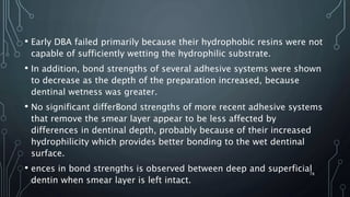 • Early DBA failed primarily because their hydrophobic resins were not
capable of sufficiently wetting the hydrophilic substrate.
• In addition, bond strengths of several adhesive systems were shown
to decrease as the depth of the preparation increased, because
dentinal wetness was greater.
• No significant differBond strengths of more recent adhesive systems
that remove the smear layer appear to be less affected by
differences in dentinal depth, probably because of their increased
hydrophilicity which provides better bonding to the wet dentinal
surface.
• ences in bond strengths is observed between deep and superficial
dentin when smear layer is left intact.
78
 