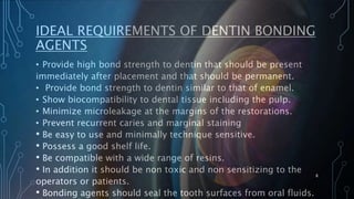 IDEAL REQUIREMENTS OF DENTIN BONDING
AGENTS
• Provide high bond strength to dentin that should be present
immediately after placement and that should be permanent.
• Provide bond strength to dentin similar to that of enamel.
• Show biocompatibility to dental tissue including the pulp.
• Minimize microleakage at the margins of the restorations.
• Prevent recurrent caries and marginal staining
• Be easy to use and minimally technique sensitive.
• Possess a good shelf life.
• Be compatible with a wide range of resins.
• In addition it should be non toxic and non sensitizing to the
operators or patients.
• Bonding agents should seal the tooth surfaces from oral fluids.
8
 