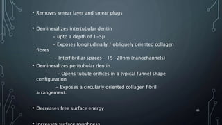 • Removes smear layer and smear plugs
• Demineralizes intertubular dentin
- upto a depth of 1-5µ
- Exposes longitudinally / obliquely oriented collagen
fibres
- Interfibrillar spaces – 15 –20nm (nanochannels)
• Demineralizes peritubular dentin.
- Opens tubule orifices in a typical funnel shape
configuration
- Exposes a circularly oriented collagen fibril
arrangement.
• Decreases free surface energy 83
 