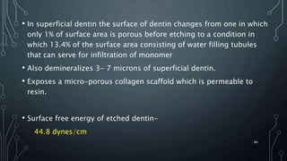 • In superficial dentin the surface of dentin changes from one in which
only 1% of surface area is porous before etching to a condition in
which 13.4% of the surface area consisting of water filling tubules
that can serve for infiltration of monomer
• Also demineralizes 3- 7 microns of superficial dentin.
• Exposes a micro-porous collagen scaffold which is permeable to
resin.
• Surface free energy of etched dentin-
44.8 dynes/cm
84
 