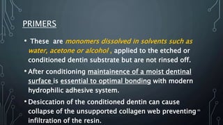 PRIMERS
• These are monomers dissolved in solvents such as
water, acetone or alcohol , applied to the etched or
conditioned dentin substrate but are not rinsed off.
• After conditioning maintainence of a moist dentinal
surface is essential to optimal bonding with modern
hydrophilic adhesive system.
• Desiccation of the conditioned dentin can cause
collapse of the unsupported collagen web preventing
infiltration of the resin.
86
 
