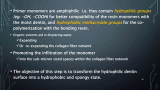 • Primer monomers are amphiphilic i.e. they contain hydrophilic groups
(eg. –OH, -COOH) for better compatibility of the resin monomers with
the moist dentin, and hydrophobic methacrylate groups for the co-
polymerization with the bonding resin.
• Organic solvents aid in displacing water,
Expanding
Or re-expanding the collagen fiber network
• Promoting the infiltration of the monomer
Into the sub-micron sized spaces within the collagen fiber network
• The objective of this step is to transform the hydrophilic dentin
surface into a hydrophobic and spongy state. 87
 