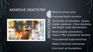 ADHESIVE DENTISTRY
INDICATIONS
•Restore carious area
•Fractured tooth structure
•Correction of unesthetic shapes,
shades, positions- Close diastema,
add length, mask discoloration
•Bond ceramic restorations,
crowns, FPD, orthodontic brackets
•Treat dentinal hypersensitivity
•Repair fractured restorations
•Core built up foundations
9
 