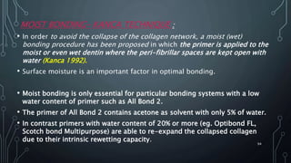 MOIST BONDING– KANCA TECHNIQUE :
• In order to avoid the collapse of the collagen network, a moist (wet)
bonding procedure has been proposed in which the primer is applied to the
moist or even wet dentin where the peri-fibrillar spaces are kept open with
water (Kanca 1992).
• Surface moisture is an important factor in optimal bonding.
• Moist bonding is only essential for particular bonding systems with a low
water content of primer such as All Bond 2.
• The primer of All Bond 2 contains acetone as solvent with only 5% of water.
• In contrast primers with water content of 20% or more (eg. Optibond FL,
Scotch bond Multipurpose) are able to re-expand the collapsed collagen
due to their intrinsic rewetting capacity.
94
 
