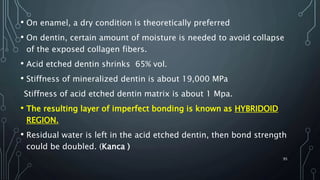 • On enamel, a dry condition is theoretically preferred
• On dentin, certain amount of moisture is needed to avoid collapse
of the exposed collagen fibers.
• Acid etched dentin shrinks 65% vol.
• Stiffness of mineralized dentin is about 19,000 MPa
Stiffness of acid etched dentin matrix is about 1 Mpa.
• The resulting layer of imperfect bonding is known as HYBRIDOID
REGION.
• Residual water is left in the acid etched dentin, then bond strength
could be doubled. (Kanca )
95
 
