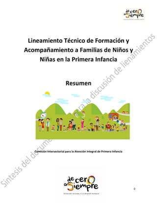 Lineamiento Técnico de Formación y
Acompañamiento a Familias de Niños y
     Niñas en la Primera Infancia


                           Resumen




   Comisión Intersectorial para la Atención Integral de Primera Infancia




                                                                           0
 