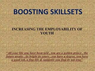 BOOSTING SKILLSETS
INCREASING THE EMPLOYABILITY OF
YOUTH
“All your life you have been told , you are a golden prince , the
future awaits , its bright its yours , you have a degree, you have
a good job, a fine life & suddenly you find its not true”
 