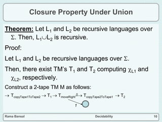 Rama Bansal Decidability 10
Closure Property Under Union
Theorem: Let L1 and L2 be recursive languages over
. Then, L1L2 is recursive.
Proof:
Let L1 and L2 be recursive languages over .
Then, there exist TM’s T1 and T2 computing L1 and
L2, respectively.
Construct a 2-tape TM M as follows:
 TcopyTape1ToTape2  T1  TmoveRight
0 TcopyTape2ToTape1  T2
1
 