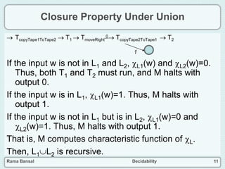 Rama Bansal Decidability 11
Closure Property Under Union
 TcopyTape1ToTape2  T1  TmoveRight
0 TcopyTape2ToTape1  T2
If the input w is not in L1 and L2, L1(w) and L2(w)=0.
Thus, both T1 and T2 must run, and M halts with
output 0.
If the input w is in L1, L1(w)=1. Thus, M halts with
output 1.
If the input w is not in L1 but is in L2, L1(w)=0 and
L2(w)=1. Thus, M halts with output 1.
That is, M computes characteristic function of L.
Then, L1L2 is recursive.
1
 