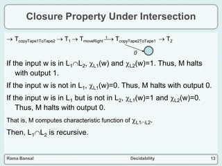 Rama Bansal Decidability 13
Closure Property Under Intersection
 TcopyTape1ToTape2  T1  TmoveRight
1 TcopyTape2ToTape1  T2
If the input w is in L1L2, L1(w) and L2(w)=1. Thus, M halts
with output 1.
If the input w is not in L1, L1(w)=0. Thus, M halts with output 0.
If the input w is in L1 but is not in L2, L1(w)=1 and L2(w)=0.
Thus, M halts with output 0.
That is, M computes characteristic function of L1L2.
Then, L1L2 is recursive.
0
 