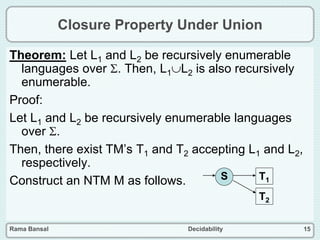 Rama Bansal Decidability 15
Closure Property Under Union
Theorem: Let L1 and L2 be recursively enumerable
languages over . Then, L1L2 is also recursively
enumerable.
Proof:
Let L1 and L2 be recursively enumerable languages
over .
Then, there exist TM’s T1 and T2 accepting L1 and L2,
respectively.
Construct an NTM M as follows. S T1
T2
 