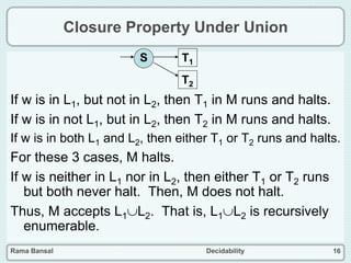 Rama Bansal Decidability 16
Closure Property Under Union
If w is in L1, but not in L2, then T1 in M runs and halts.
If w is in not L1, but in L2, then T2 in M runs and halts.
If w is in both L1 and L2, then either T1 or T2 runs and halts.
For these 3 cases, M halts.
If w is neither in L1 nor in L2, then either T1 or T2 runs
but both never halt. Then, M does not halt.
Thus, M accepts L1L2. That is, L1L2 is recursively
enumerable.
S T1
T2
 